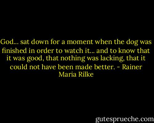 God... sat down for a moment when the dog was finished in order to watch it... and to know that it was good, that nothing was lacking, that it could not have been made better. - Rainer Maria Rilke