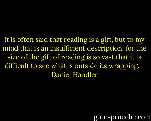 It is often said that reading is a gift, but to my mind that is an insufficient description, for the size of the gift of reading is so vast that it is difficult to see what is outside its wrapping. - Daniel Handler