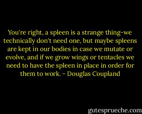 You're right, a spleen is a strange thing-we technically don't need one, but maybe spleens are kept in our bodies in case we mutate or evolve, and if we grow wings or tentacles we need to have the spleen in place in order for them to work. - Douglas Coupland