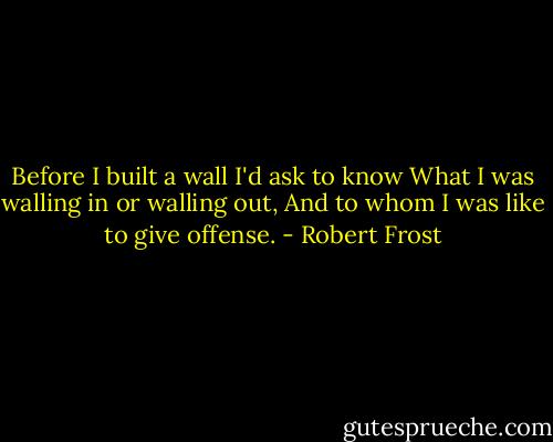 Before I built a wall I'd ask to know<br />What I was walling in or walling out,<br />And to whom I was like to give offense. - Robert Frost