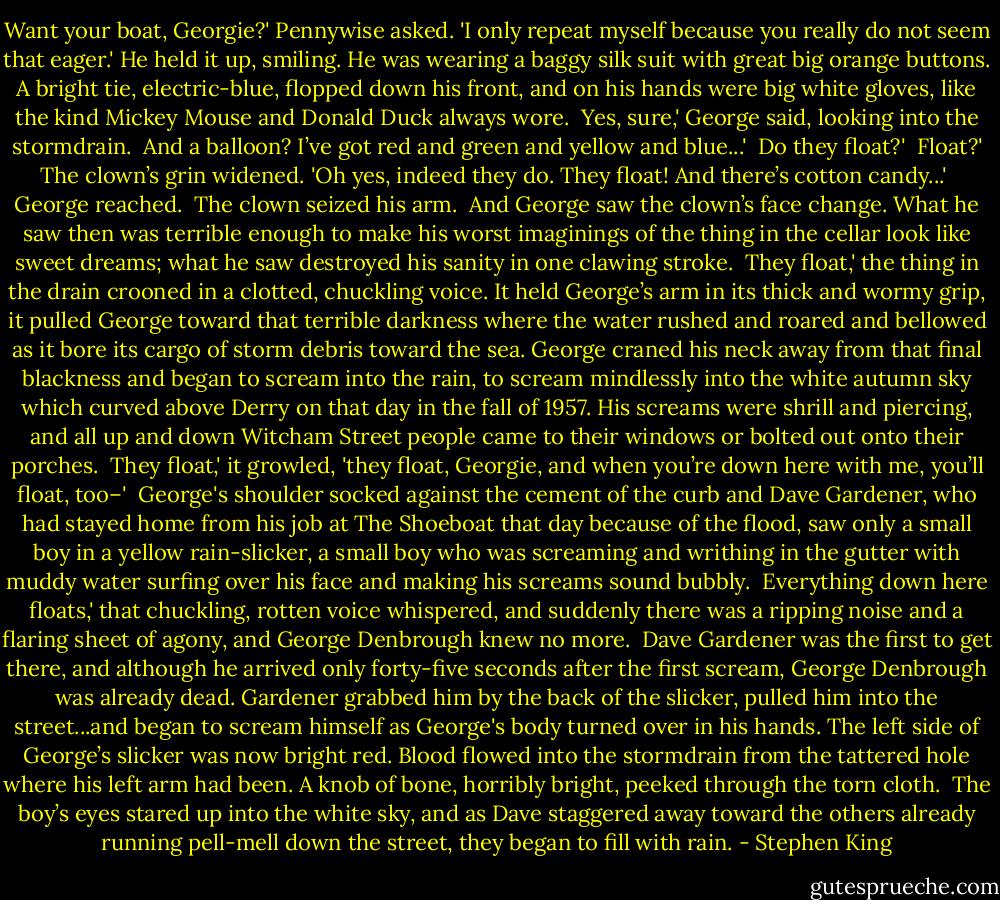 Want your boat, Georgie?' Pennywise asked. 'I only repeat myself because you really do not seem that eager.' He held it up, smiling. He was wearing a baggy silk suit with great big orange buttons. A bright tie, electric-blue, flopped down his front, and on his hands were big white gloves, like the kind Mickey Mouse and Donald Duck always wore.<br /><br />Yes, sure,' George said, looking into the stormdrain.<br /><br />And a balloon? I’ve got red and green and yellow and blue...'<br /><br />Do they float?'<br /><br />Float?' The clown’s grin widened. 'Oh yes, indeed they do. They float! And there’s cotton candy...'<br /><br />George reached.<br /><br />The clown seized his arm.<br /><br />And George saw the clown’s face change.<br />What he saw then was terrible enough to make his worst imaginings of the thing in the cellar look like sweet dreams; what he saw destroyed his sanity in one clawing stroke.<br /><br />They float,' the thing in the drain crooned in a clotted, chuckling voice. It held George’s arm in its thick and wormy grip, it pulled George toward that terrible darkness where the water rushed and roared and bellowed as it bore its cargo of storm debris toward the sea. George craned his neck away from that final blackness and began to scream into the rain, to scream mindlessly into the white autumn sky which curved above Derry on that day in the fall of 1957. His screams were shrill and piercing, and all up and down Witcham Street people came to their windows or bolted out onto their porches.<br /><br />They float,' it growled, 'they float, Georgie, and when you’re down here with me, you’ll float, too–'<br /><br />George's shoulder socked against the cement of the curb and Dave Gardener, who had stayed home from his job at The Shoeboat that day because of the flood, saw only a small boy in a yellow rain-slicker, a small boy who was screaming and writhing in the gutter with muddy water surfing over his face and making his screams sound bubbly.<br /><br />Everything down here floats,' that chuckling, rotten voice whispered, and suddenly there was a ripping noise and a flaring sheet of agony, and George Denbrough knew no more.<br /><br />Dave Gardener was the first to get there, and although he arrived only forty-five seconds after the first scream, George Denbrough was already dead. Gardener grabbed him by the back of the slicker, pulled him into the street...and began to scream himself as George's body turned over in his hands. The left side of George’s slicker was now bright red. Blood flowed into the stormdrain from the tattered hole where his left arm had been. A knob of bone, horribly bright, peeked through the torn cloth.<br /><br />The boy’s eyes stared up into the white sky, and as Dave staggered away toward the others already running pell-mell down the street, they began to fill with rain. - Stephen King