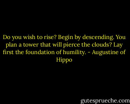 Do you wish to rise? Begin by descending. You plan a tower that will pierce the clouds? Lay first the foundation of humility. - Augustine of Hippo