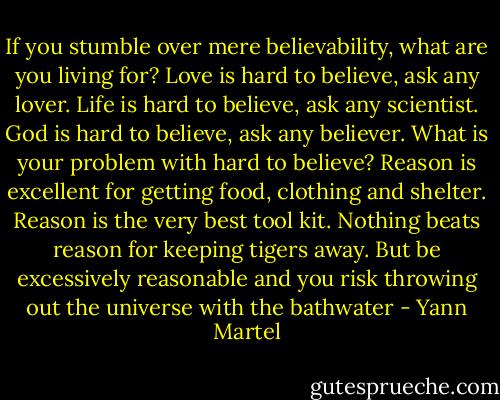 If you stumble over mere believability, what are you living for? Love is hard to believe, ask any lover. Life is hard to believe, ask any scientist. God is hard to believe, ask any believer. What is your problem with hard to believe? Reason is excellent for getting food, clothing and shelter. Reason is the very best tool kit. Nothing beats reason for keeping tigers away. But be excessively reasonable and you risk throwing out the universe with the bathwater - Yann Martel
