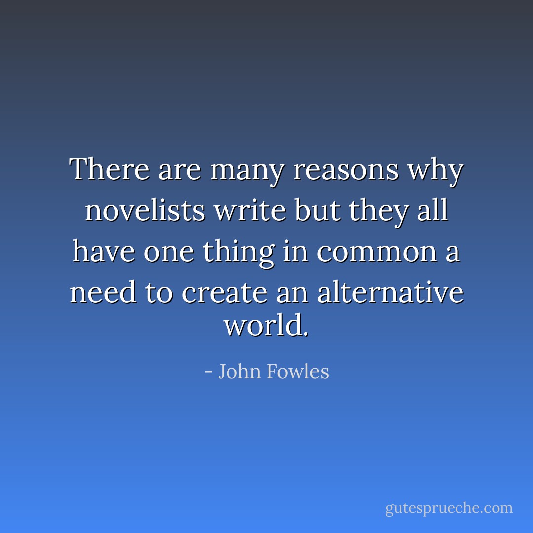 There are many reasons why novelists write but they all have one thing in common a need to create an alternative world. - John Fowles