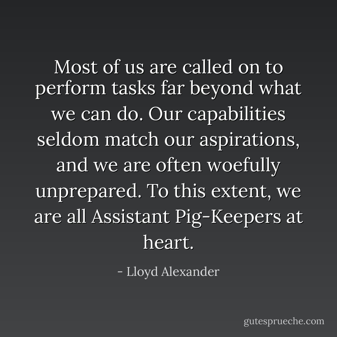 Most of us are called on to perform tasks far beyond what we can do. Our capabilities seldom match our aspirations, and we are often woefully unprepared. To this extent, we are all Assistant Pig-Keepers at heart. - Lloyd Alexander
