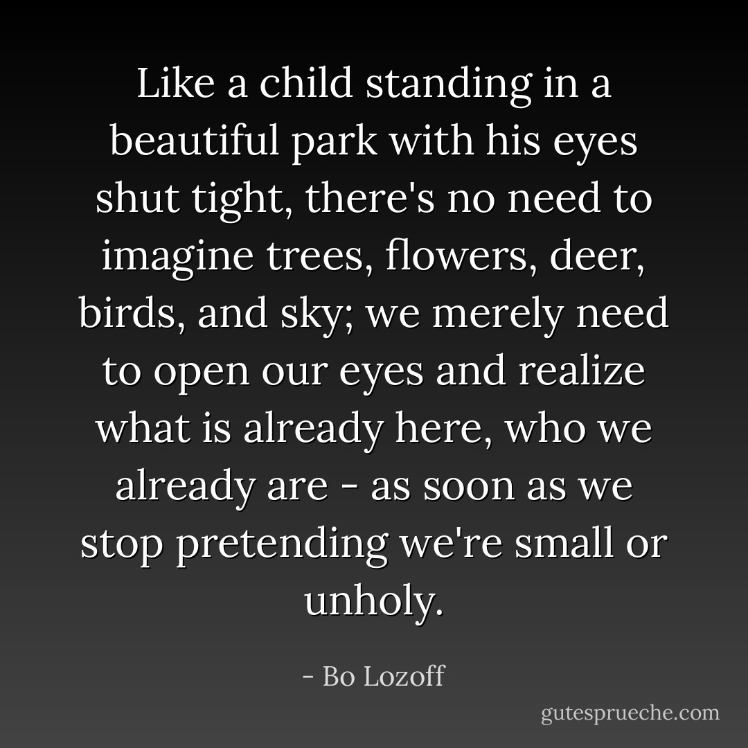 Like a child standing in a beautiful park with his eyes shut tight, there's no need to imagine trees, flowers, deer, birds, and sky; we merely need to open our eyes and realize what is already here, who we already are - as soon as we stop pretending we're small or unholy. - Bo Lozoff