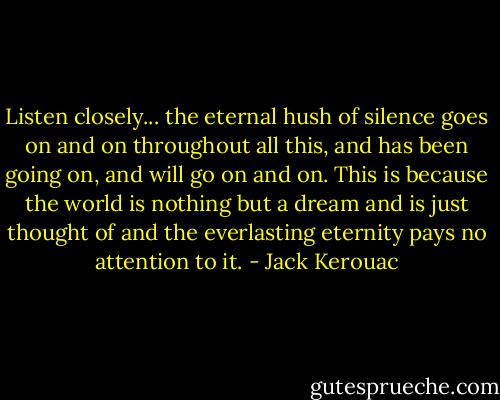 Listen closely... the eternal hush of silence goes on and on throughout all this, and has been going on, and will go on and on. This is because the world is nothing but a dream and is just thought of and the everlasting eternity pays no attention to it. - Jack Kerouac