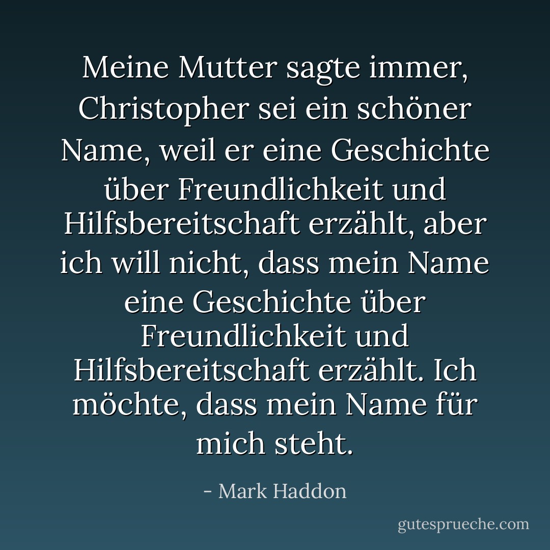 Meine Mutter sagte immer, Christopher sei ein schöner Name, weil er eine Geschichte über Freundlichkeit und Hilfsbereitschaft erzählt, aber ich will nicht, dass mein Name eine Geschichte über Freundlichkeit und Hilfsbereitschaft erzählt. Ich möchte, dass mein Name für mich steht. - Mark Haddon<