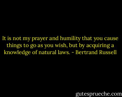 It is not my prayer and humility that you cause things to go as you wish, but by acquiring a knowledge of natural laws. - Bertrand Russell