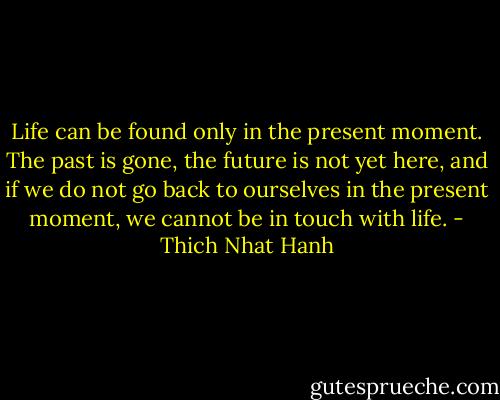Life can be found only in the present moment. The past is gone, the future is not yet here, and if we do not go back to ourselves in the present moment, we cannot be in touch with life. - Thich Nhat Hanh
