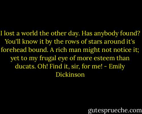 I lost a world the other day. Has anybody found? You'll know it by the rows of stars around it's forehead bound. A rich man might not notice it; yet to my frugal eye of more esteem than ducats. Oh! Find it, sir, for me! - Emily Dickinson