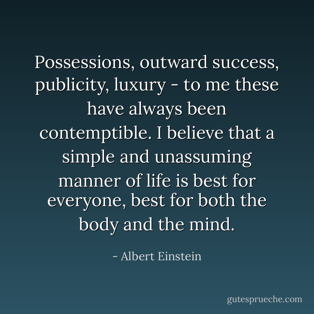 Possessions, outward success, publicity, luxury - to me these have always been contemptible. I believe that a simple and unassuming manner of life is best for everyone, best for both the body and the mind. - Albert Einstein