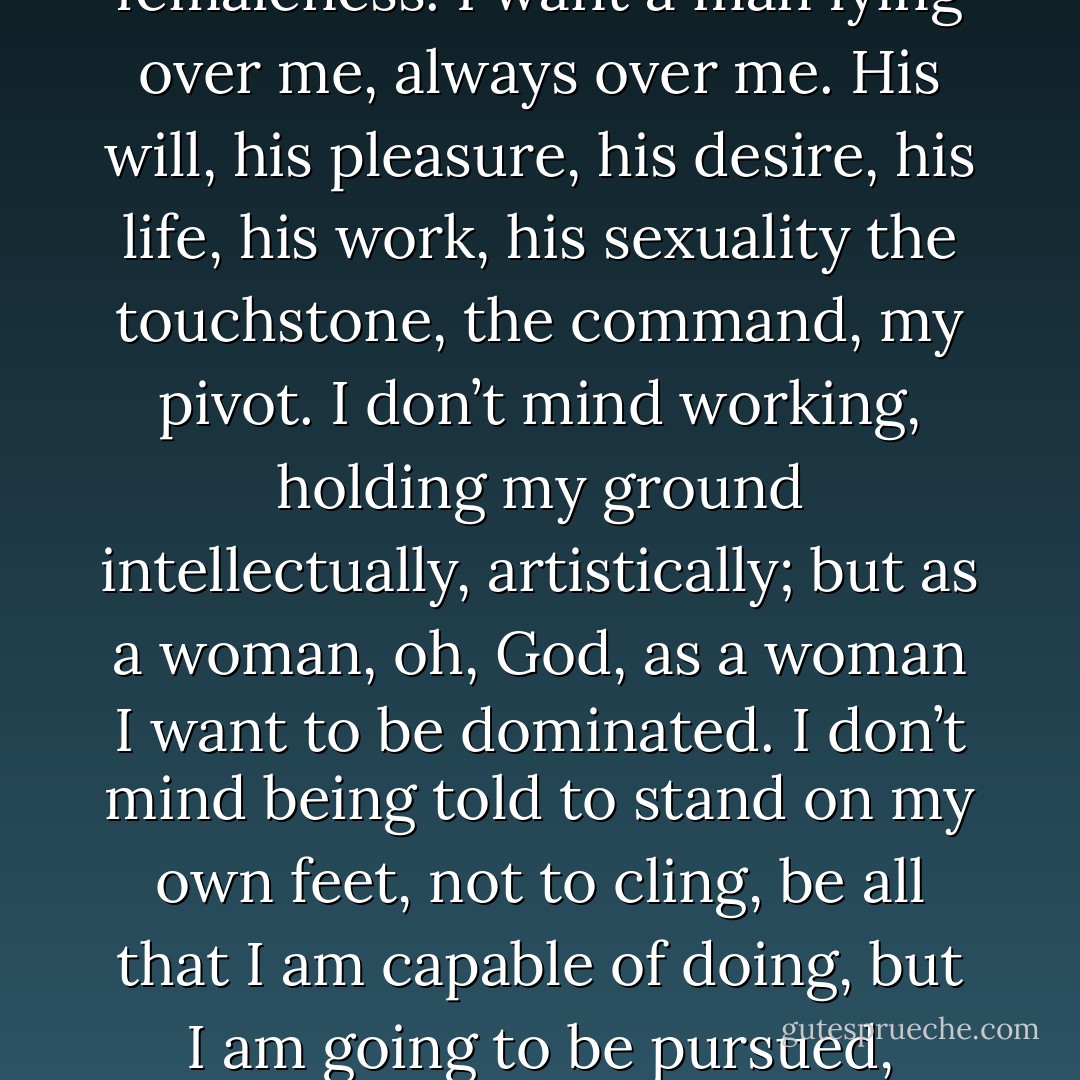 I do not want to be the leader. I refuse to be the leader. I want to live darkly and richly in my femaleness. I want a man lying over me, always over me. His will, his pleasure, his desire, his life, his work, his sexuality the touchstone, the command, my pivot. I don’t mind working, holding my ground intellectually, artistically; but as a woman, oh, God, as a woman I want to be dominated. I don’t mind being told to stand on my own feet, not to cling, be all that I am capable of doing, but I am going to be pursued, fucked, possessed by the will of a male at his time, his bidding. - Anaïs Nin