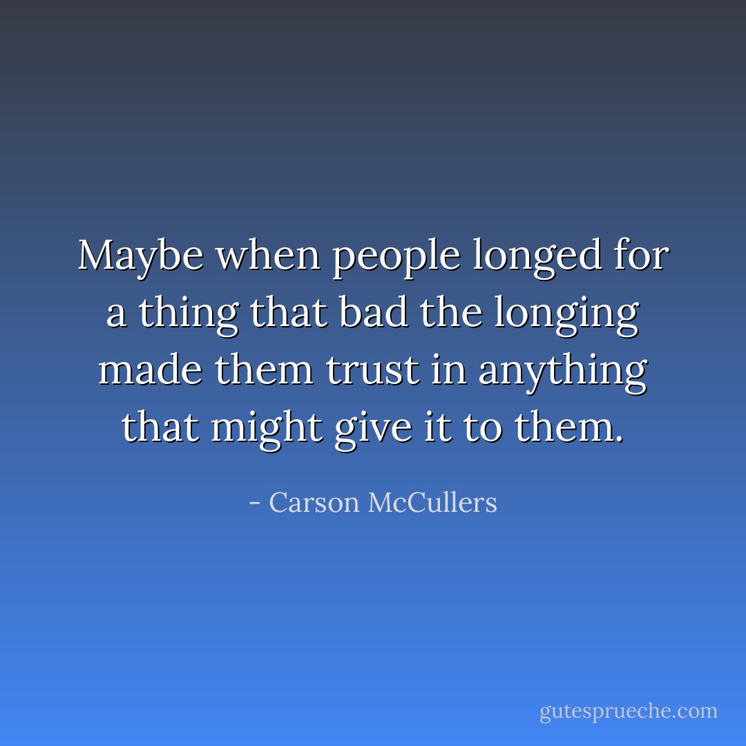 Maybe when people longed for a thing that bad the longing made them trust in anything that might give it to them. - Carson McCullers