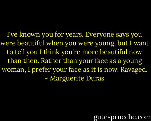 I've known you for years. Everyone says you were beautiful when you were young, but I want to tell you I think you're more beautiful now than then. Rather than your face as a young woman, I prefer your face as it is now. Ravaged. - Marguerite Duras