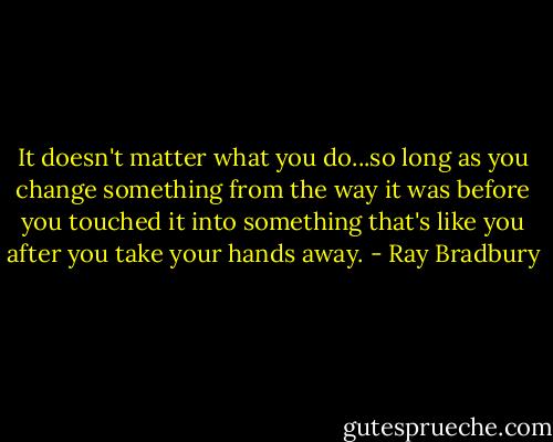 It doesn't matter what you do...so long as you change something from the way it was before you touched it into something that's like you after you take your hands away. - Ray Bradbury