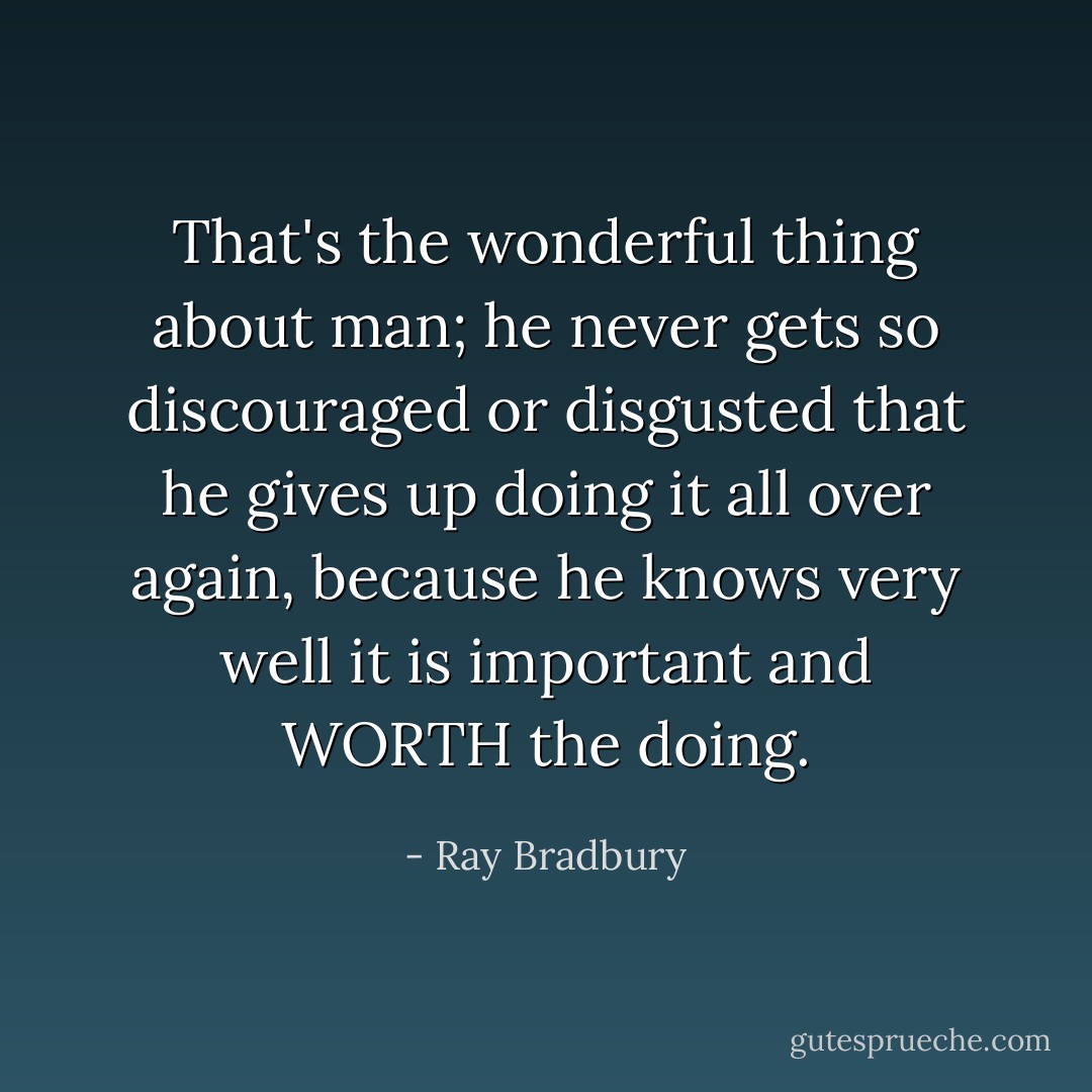 That's the wonderful thing about man; he never gets so discouraged or disgusted that he gives up doing it all over again, because he knows very well it is important and WORTH the doing. - Ray Bradbury