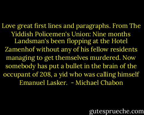 Love great first lines and paragraphs. From The Yiddish Policemen's Union:<br />Nine months Landsman's been flopping at the Hotel Zamenhof without any of his fellow residents managing to get themselves murdered. Now somebody has put a bullet in the brain of the occupant of 208, a yid who was calling himself Emanuel Lasker.  - Michael Chabon