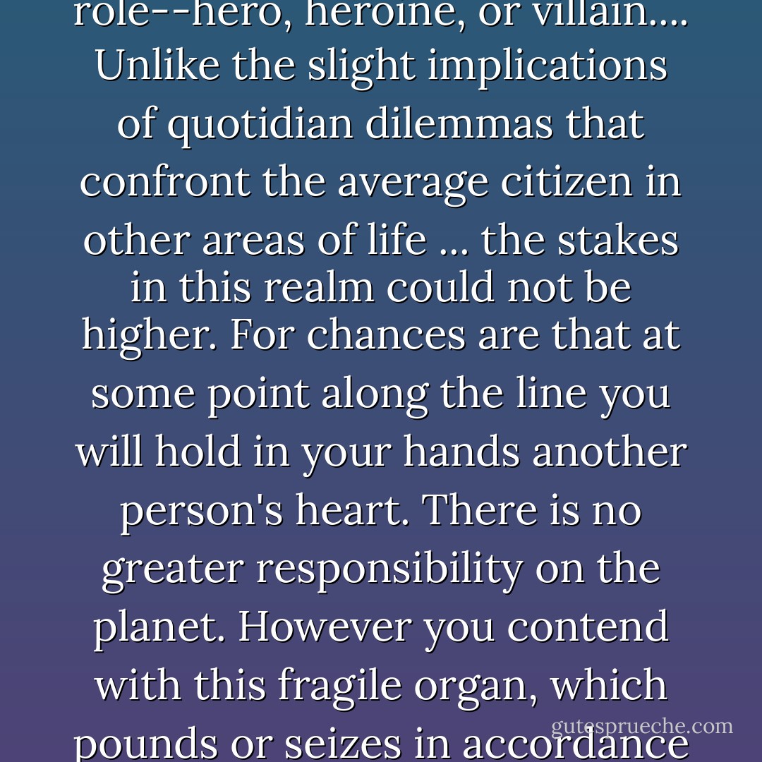 There is one province in which, sooner or later, virtually everyone gets dealt a leading role--hero, heroine, or villain.... Unlike the slight implications of quotidian dilemmas that confront the average citizen in other areas of life ... the stakes in this realm could not be higher. For chances are that at some point along the line you will hold in your hands another person's heart. There is no greater responsibility on the planet. However you contend with this fragile organ, which pounds or seizes in accordance with your caprice, will take your full measure. - Lionel Shriver