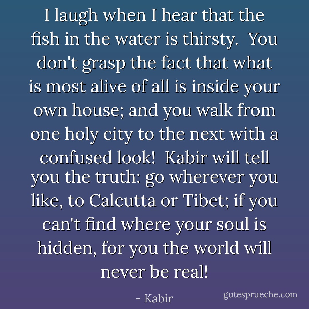 I laugh when I hear that the fish in the water is thirsty.<br /><br />You don't grasp the fact that what is most alive of all is inside your own house;<br />and you walk from one holy city to the next with a confused look!<br /><br />Kabir will tell you the truth: go wherever you like, to Calcutta or Tibet;<br />if you can't find where your soul is hidden,<br />for you the world will never be real! - Kabir