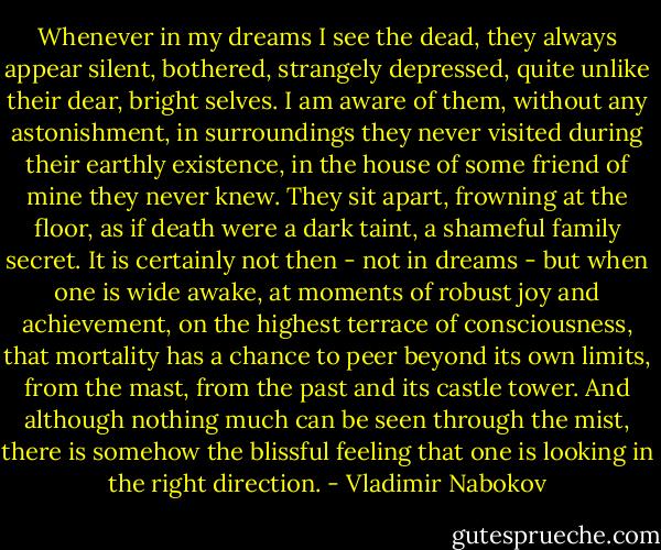 Whenever in my dreams I see the dead, they always appear silent, bothered, strangely depressed, quite unlike their dear, bright selves. I am aware of them, without any astonishment, in surroundings they never visited during their earthly existence, in the house of some friend of mine they never knew. They sit apart, frowning at the floor, as if death were a dark taint, a shameful family secret. It is certainly not then - not in dreams - but when one is wide awake, at moments of robust joy and achievement, on the highest terrace of consciousness, that mortality has a chance to peer beyond its own limits, from the mast, from the past and its castle tower. And although nothing much can be seen through the mist, there is somehow the blissful feeling that one is looking in the right direction. - Vladimir Nabokov