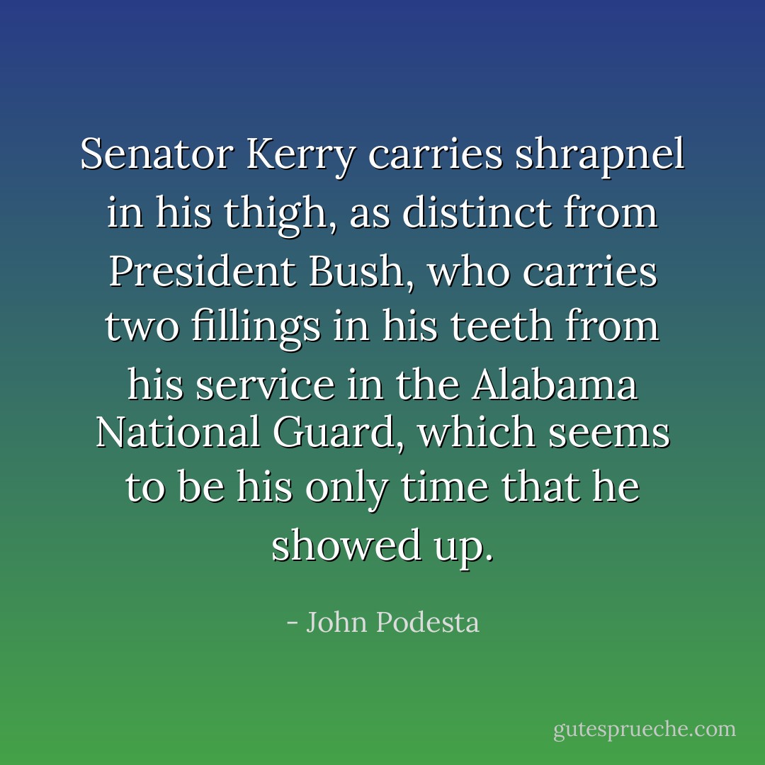 Senator Kerry carries shrapnel in his thigh, as distinct from President Bush, who carries two fillings in his teeth from his service in the Alabama National Guard, which seems to be his only time that he showed up. - John Podesta