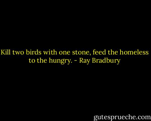 Kill two birds with one stone, feed the homeless to the hungry. - Ray Bradbury