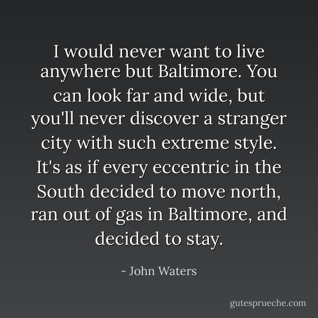 I would never want to live anywhere but Baltimore. You can look far and wide, but you'll never discover a stranger city with such extreme style. It's as if every eccentric in the South decided to move north, ran out of gas in Baltimore, and decided to stay. - John Waters