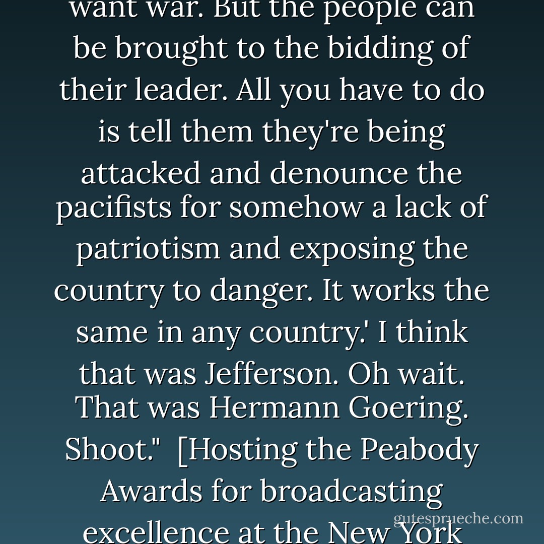 Thomas Jefferson once said: 'Of course the people don't want war. But the people can be brought to the bidding of their leader. All you have to do is tell them they're being attacked and denounce the pacifists for somehow a lack of patriotism and exposing the country to danger. It works the same in any country.' I think that was Jefferson. Oh wait. That was Hermann Goering. Shoot."<br /><br />[Hosting the Peabody Awards for broadcasting excellence at the New York Waldorf-Astoria, June 6, 2006] - Jon   Stewart
