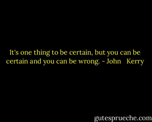 It's one thing to be certain, but you can be certain and you can be wrong. - John   Kerry