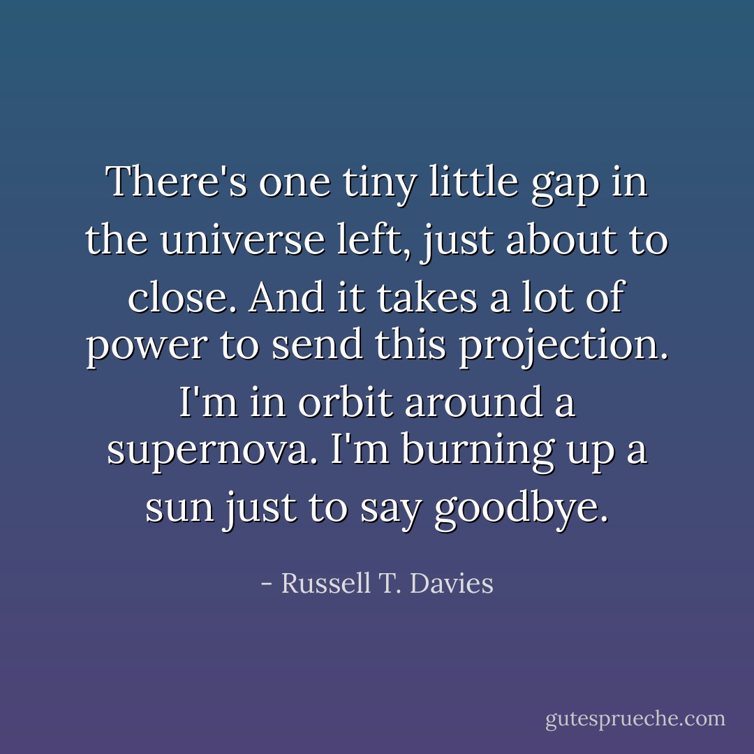 There's one tiny little gap in the universe left, just about to close. And it takes a lot of power to send this projection. I'm in orbit around a supernova. I'm burning up a sun just to say goodbye. - Russell T. Davies