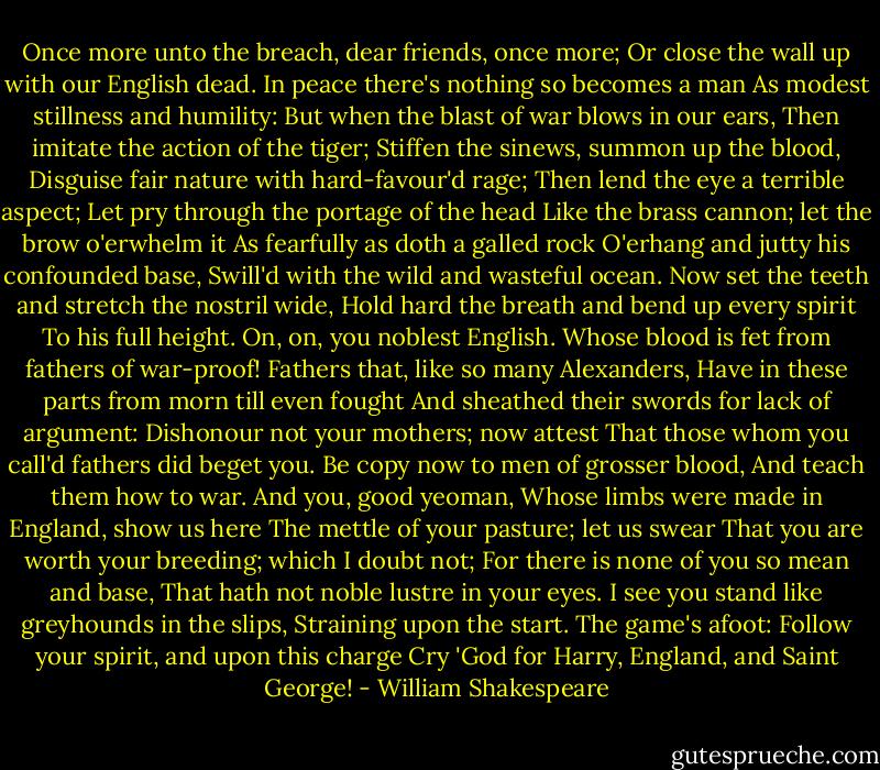 Once more unto the breach, dear friends, once more;<br />Or close the wall up with our English dead.<br />In peace there's nothing so becomes a man<br />As modest stillness and humility:<br />But when the blast of war blows in our ears,<br />Then imitate the action of the tiger;<br />Stiffen the sinews, summon up the blood,<br />Disguise fair nature with hard-favour'd rage;<br />Then lend the eye a terrible aspect;<br />Let pry through the portage of the head<br />Like the brass cannon; let the brow o'erwhelm it<br />As fearfully as doth a galled rock<br />O'erhang and jutty his confounded base,<br />Swill'd with the wild and wasteful ocean.<br />Now set the teeth and stretch the nostril wide,<br />Hold hard the breath and bend up every spirit<br />To his full height. On, on, you noblest English.<br />Whose blood is fet from fathers of war-proof!<br />Fathers that, like so many Alexanders,<br />Have in these parts from morn till even fought<br />And sheathed their swords for lack of argument:<br />Dishonour not your mothers; now attest<br />That those whom you call'd fathers did beget you.<br />Be copy now to men of grosser blood,<br />And teach them how to war. And you, good yeoman,<br />Whose limbs were made in England, show us here<br />The mettle of your pasture; let us swear<br />That you are worth your breeding; which I doubt not;<br />For there is none of you so mean and base,<br />That hath not noble lustre in your eyes.<br />I see you stand like greyhounds in the slips,<br />Straining upon the start. The game's afoot:<br />Follow your spirit, and upon this charge<br />Cry 'God for Harry, England, and Saint George! - William Shakespeare