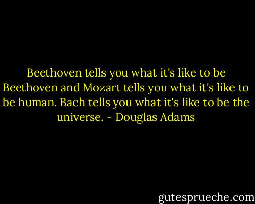 Beethoven tells you what it's like to be Beethoven and Mozart tells you what it's like to be human. Bach tells you what it's like to be the universe. - Douglas Adams