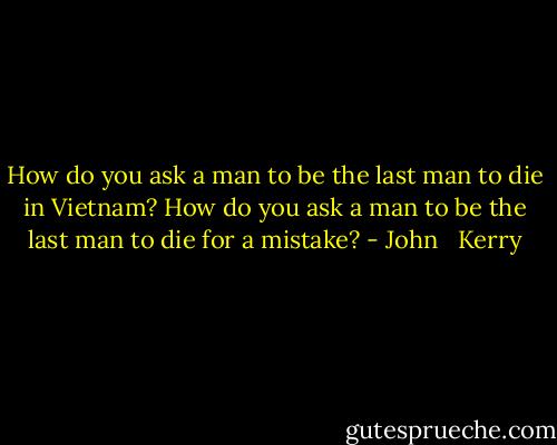 How do you ask a man to be the last man to die in Vietnam? How do you ask a man to be the last man to die for a mistake? - John   Kerry