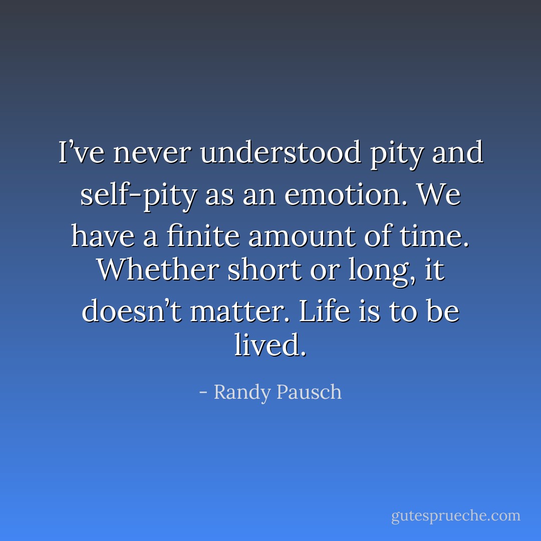 I’ve never understood pity and self-pity as an emotion. We have a finite amount of time. Whether short or long, it doesn’t matter. Life is to be lived. - Randy Pausch