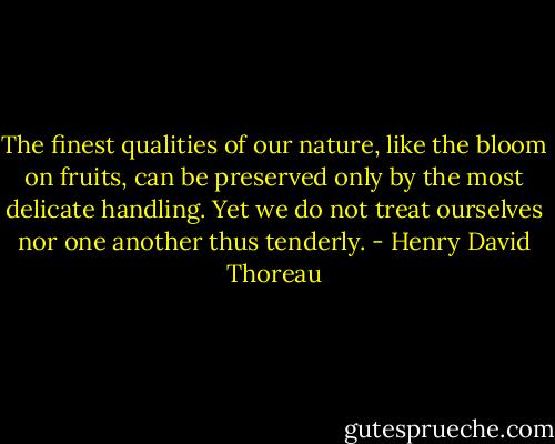 The finest qualities of our nature, like the bloom on fruits, can be preserved only by the most delicate handling. Yet we do not treat ourselves nor one another thus tenderly. - Henry David Thoreau