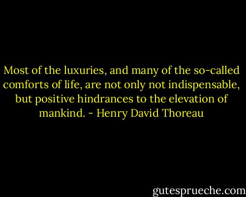 Most of the luxuries, and many of the so-called comforts of life, are not only not indispensable, but positive hindrances to the elevation of mankind. - Henry David Thoreau