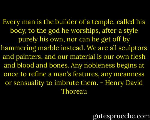 Every man is the builder of a temple, called his body, to the god he worships, after a style purely his own, nor can he get off by hammering marble instead. We are all sculptors and painters, and our material is our own flesh and blood and bones. Any nobleness begins at once to refine a man's features, any meanness or sensuality to imbrute them. - Henry David Thoreau