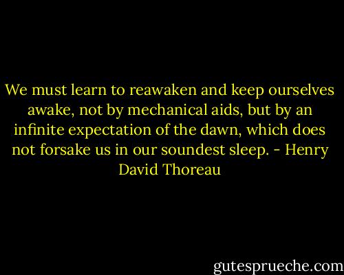 We must learn to reawaken and keep ourselves awake, not by mechanical aids, but by an infinite expectation of the dawn, which does not forsake us in our soundest sleep. - Henry David Thoreau