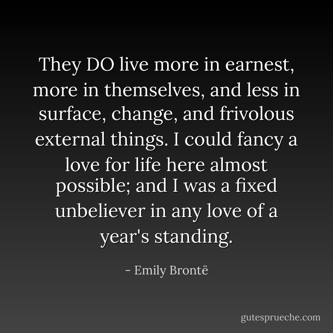 They DO live more in earnest, more in themselves, and less in surface, change, and frivolous external things. I could fancy a love for life here almost possible; and I was a fixed unbeliever in any love of a year's standing. - Emily Brontë