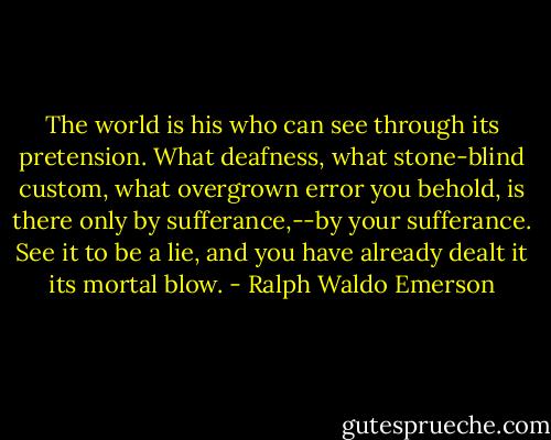 The world is his who can see through its pretension. What deafness, what stone-blind custom, what overgrown error you behold, is there only by sufferance,--by your sufferance. See it to be a lie, and you have already dealt it its mortal blow. - Ralph Waldo Emerson