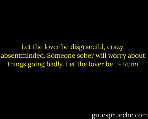 Let the lover be disgraceful, crazy, absentminded. Someone sober will worry about things going badly. Let the lover be.  - Rumi