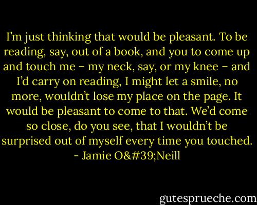 I’m just thinking that would be pleasant. To be reading, say, out of a book, and you to come up and touch me – my neck, say, or my knee – and I’d carry on reading, I might let a smile, no more, wouldn’t lose my place on the page. It would be pleasant to come to that. We’d come so close, do you see, that I wouldn’t be surprised out of myself every time you touched. - Jamie O'Neill
