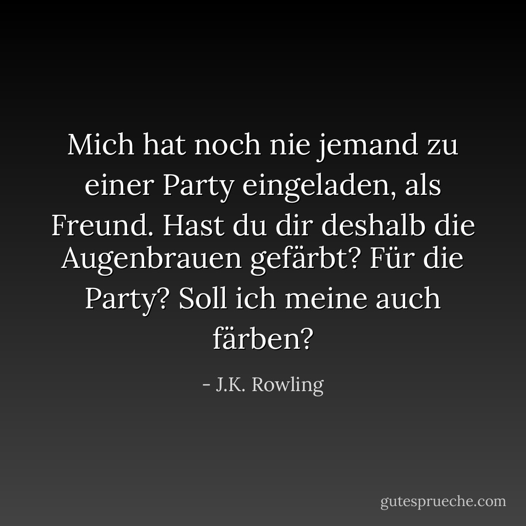 Mich hat noch nie jemand zu einer Party eingeladen, als Freund. Hast du dir deshalb die Augenbrauen gefärbt? Für die Party? Soll ich meine auch färben? - J.K. Rowling<