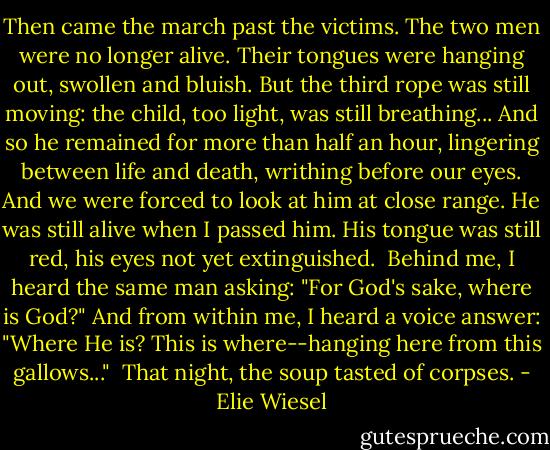 Then came the march past the victims. The two men were no longer alive. Their tongues were hanging out, swollen and bluish. But the third rope was still moving: the child, too light, was still breathing...<br />And so he remained for more than half an hour, lingering between life and death, writhing before our eyes.<br />And we were forced to look at him at close range. He was still alive when I passed him. His tongue was still red, his eyes not yet extinguished.<br /><br />Behind me, I heard the same man asking:<br />"For God's sake, where is God?"<br />And from within me, I heard a voice answer:<br />"Where He is? This is where--hanging here from this gallows..."<br /><br />That night, the soup tasted of corpses. - Elie Wiesel