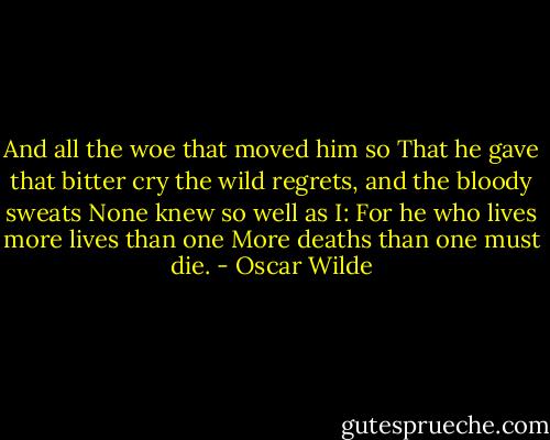 And all the woe that moved him so<br />That he gave that bitter cry<br />the wild regrets, and the bloody sweats<br />None knew so well as I:<br />For he who lives more lives than one<br />More deaths than one must die. - Oscar Wilde