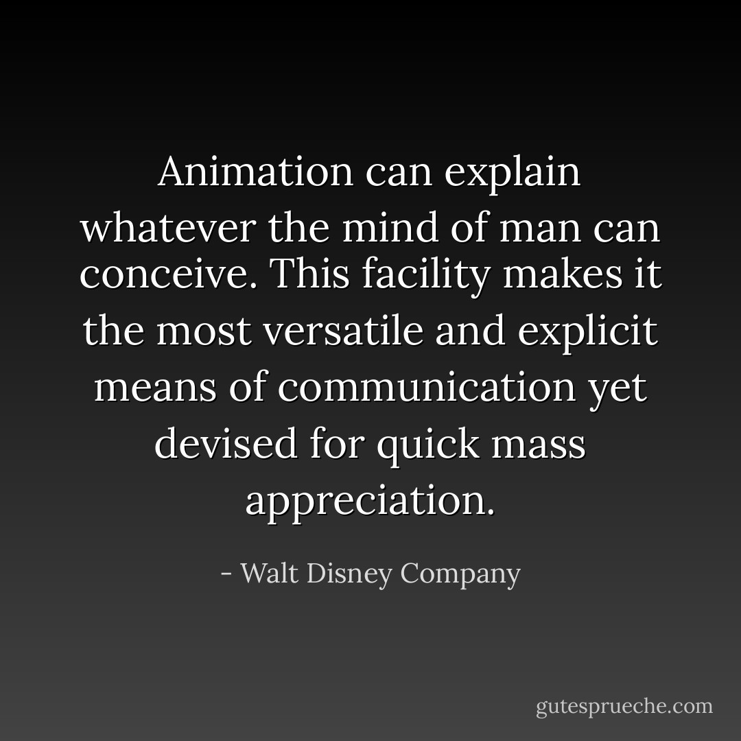 Animation can explain whatever the mind of man can conceive. This facility makes it the most versatile and explicit means of communication yet devised for quick mass appreciation. - Walt Disney Company