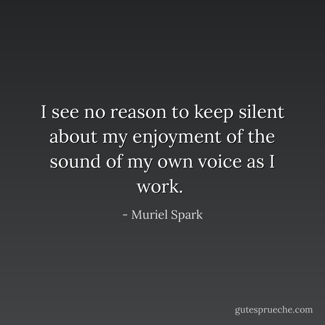 I see no reason to keep silent about my enjoyment of the sound of my own voice as I work.  - Muriel Spark