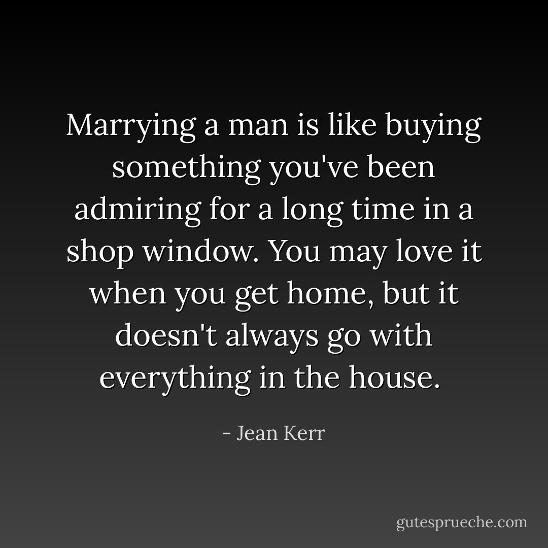 Marrying a man is like buying something you've been admiring for a long time in a shop window. You may love it when you get home, but it doesn't always go with everything in the house.  - Jean Kerr