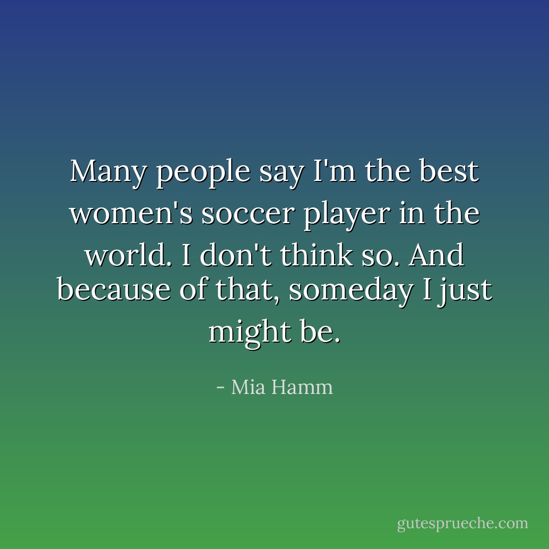 Many people say I'm the best women's soccer player in the world. I don't think so. And because of that, someday I just might be. - Mia Hamm